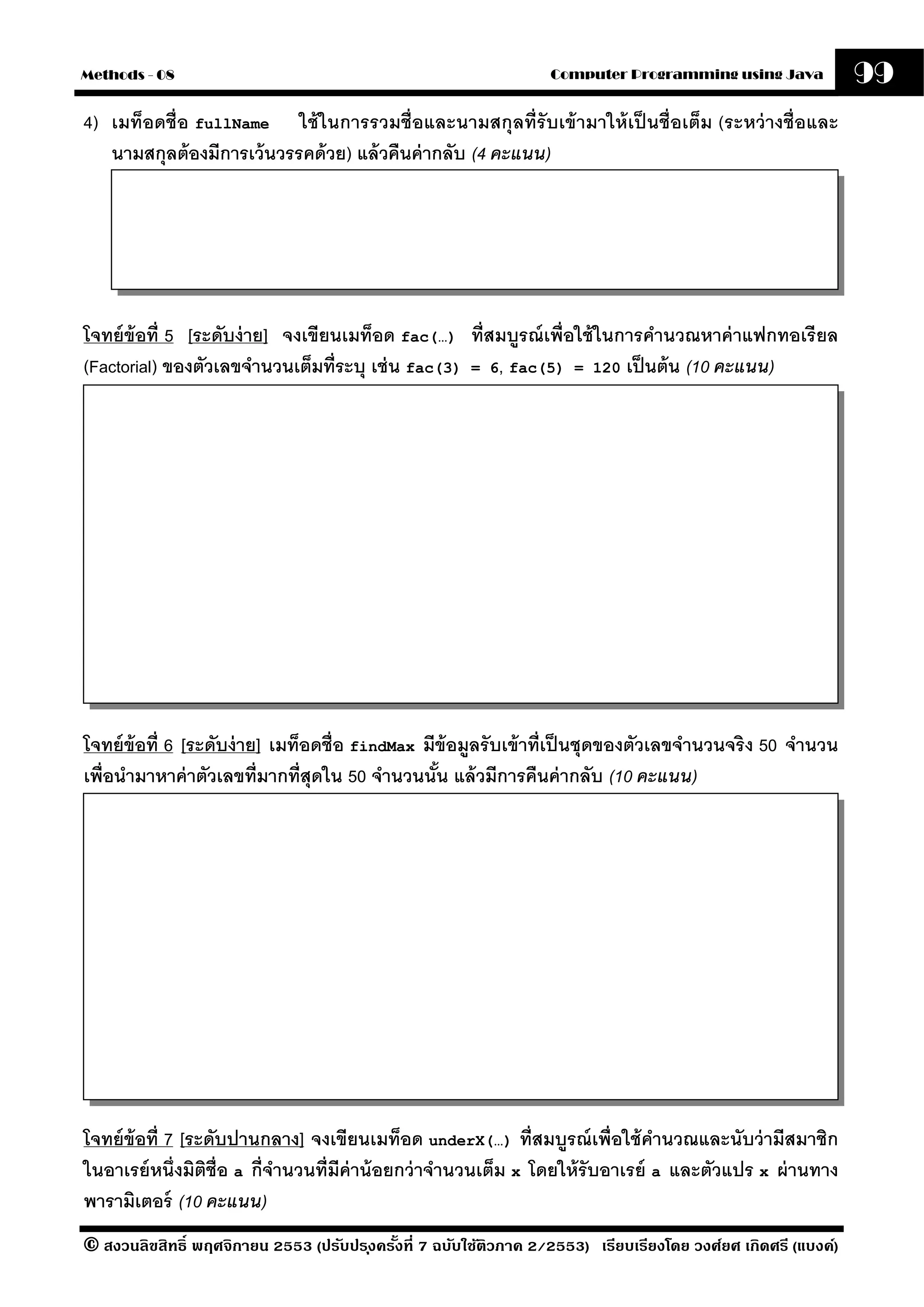 Methods - 08                                                       Computer Programming using Java              99
4) เมท็อดชื่อ fullName ใช้ ในการรวมชื่อและนามสกุลที่รับเข้ ามาให้ เป็ นชื่อเต็ม (ระหว่ างชื่อและ
   นามสกุลต้ องมีการเว้ นวรรคด้ วย) แล้ วคืนค่ ากลับ (4 คะแนน)




โจทย์ ข้อที่ 5 [ระดับง่ าย] จงเขียนเมท็อด fac(…) ที่สมบรณ์ เพื่อใช้ ในการคํานวณหาค่ าแฟกทอเรี ยล
                                                          ู
(Factorial) ของตัวเลขจํานวนเต็มที่ระบุ เช่ น fac(3) = 6, fac(5) = 120 เป็ นต้ น (10 คะแนน)




โจทย์ ข้อที่ 6 [ระดับง่ าย] เมท็อดชื่อ findMax มีข้อมลรั บเข้ าที่เป็ นชุดของตัวเลขจํานวนจริง 50 จํานวน
                                                     ู
เพื่อนํามาหาค่ าตัวเลขที่มากที่สุดใน 50 จํานวนนัน แล้ วมีการคืนค่ ากลับ (10 คะแนน)
                                                 ้




โจทย์ ข้อที่ 7 [ระดับปานกลาง] จงเขียนเมท็อด underX(…) ที่สมบรณ์ เพื่อใช้ คํานวณและนับว่ ามีสมาชิก
                                                                    ู
ในอาเรย์ หนึ่งมิตช่ ือ a กี่จานวนที่มีค่าน้ อยกว่ าจํานวนเต็ม x โดยให้ รับอาเรย์ a และตัวแปร x ผ่ านทาง
                  ิ          ํ
พารามิเตอร์ (10 คะแนน)
© สงวนลิขสิทธิ์ พฤศจิกายน 2553 (ปรับปร ุงครังที่ 7 ฉบับใช้ติวภาค 2/2553) เรียบเรียงโดย วงศ์ยศ เกิดศรี (แบงค์)
                                            ้
 