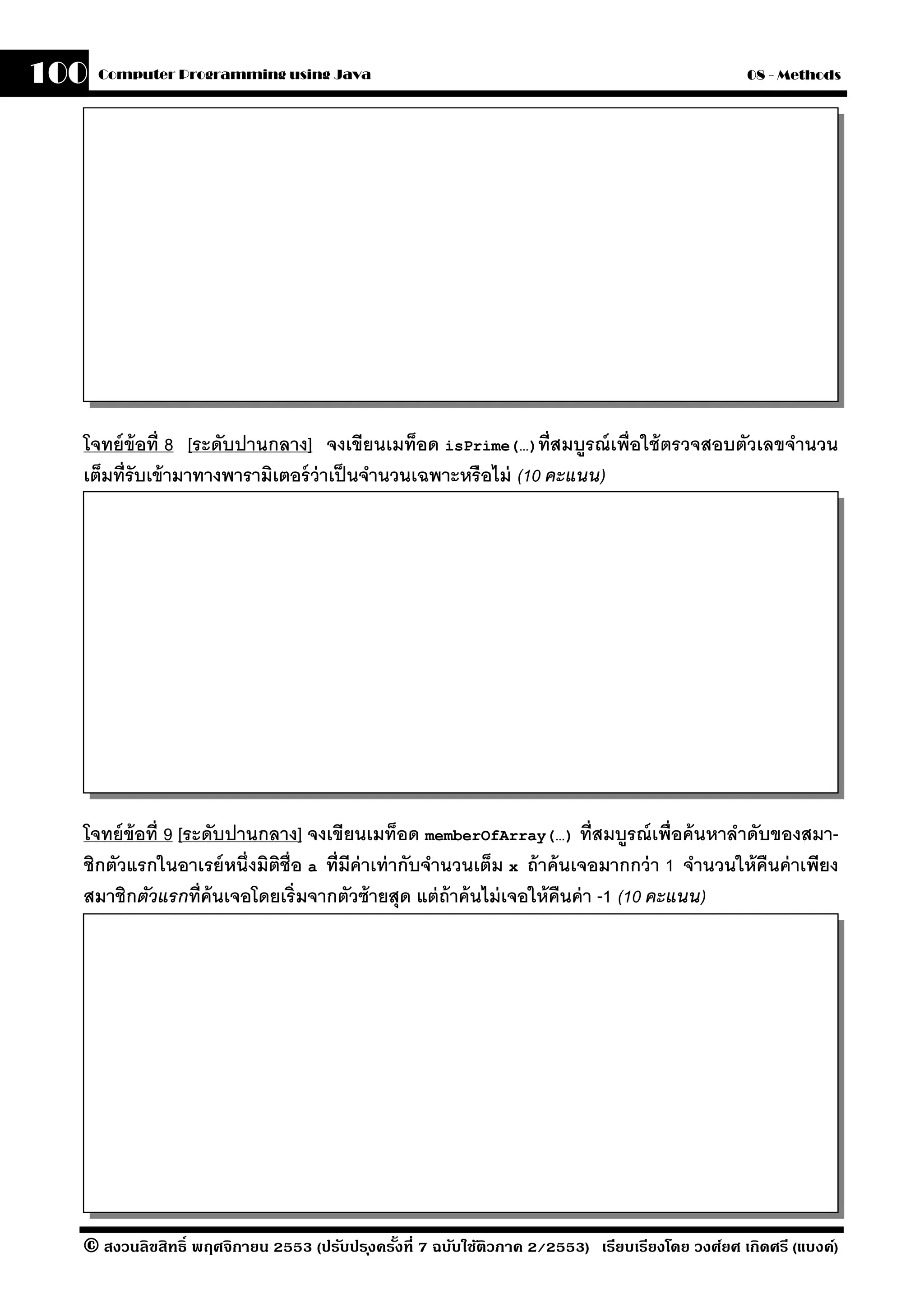 100   Computer Programming using Java                                                            08 - Methods




  โจทย์ ข้อที่ 8 [ระดับปานกลาง] จงเขียนเมท็อด isPrime(…)ที่สมบรณ์ เพื่อใช้ ตรวจสอบตัวเลขจํานวน
                                                                     ู
  เต็มที่รับเข้ ามาทางพารามิเตอร์ ว่าเป็ นจํานวนเฉพาะหรือไม่ (10 คะแนน)




  โจทย์ ข้อที่ 9 [ระดับปานกลาง] จงเขียนเมท็อด memberOfArray(…) ที่สมบรณ์ เพื่อค้ นหาลําดับของสมา-
                                                                                 ู
  ชิกตัวแรกในอาเรย์ หนึ่งมิตช่ ือ a ที่มีค่าเท่ ากับจํานวนเต็ม x ถ้ าค้ นเจอมากกว่ า 1 จํานวนให้ คืนค่ าเพียง
                            ิ
  สมาชิกตัวแรกที่ ค้นเจอโดยเริ่มจากตัวซ้ ายสุด แต่ ถ้าค้ นไม่ เจอให้ คืนค่ า -1 (10 คะแนน)




  © สงวนลิขสิทธิ์ พฤศจิกายน 2553 (ปรับปร ุงครังที่ 7 ฉบับใช้ติวภาค 2/2553) เรียบเรียงโดย วงศ์ยศ เกิดศรี (แบงค์)
                                              ้
 
