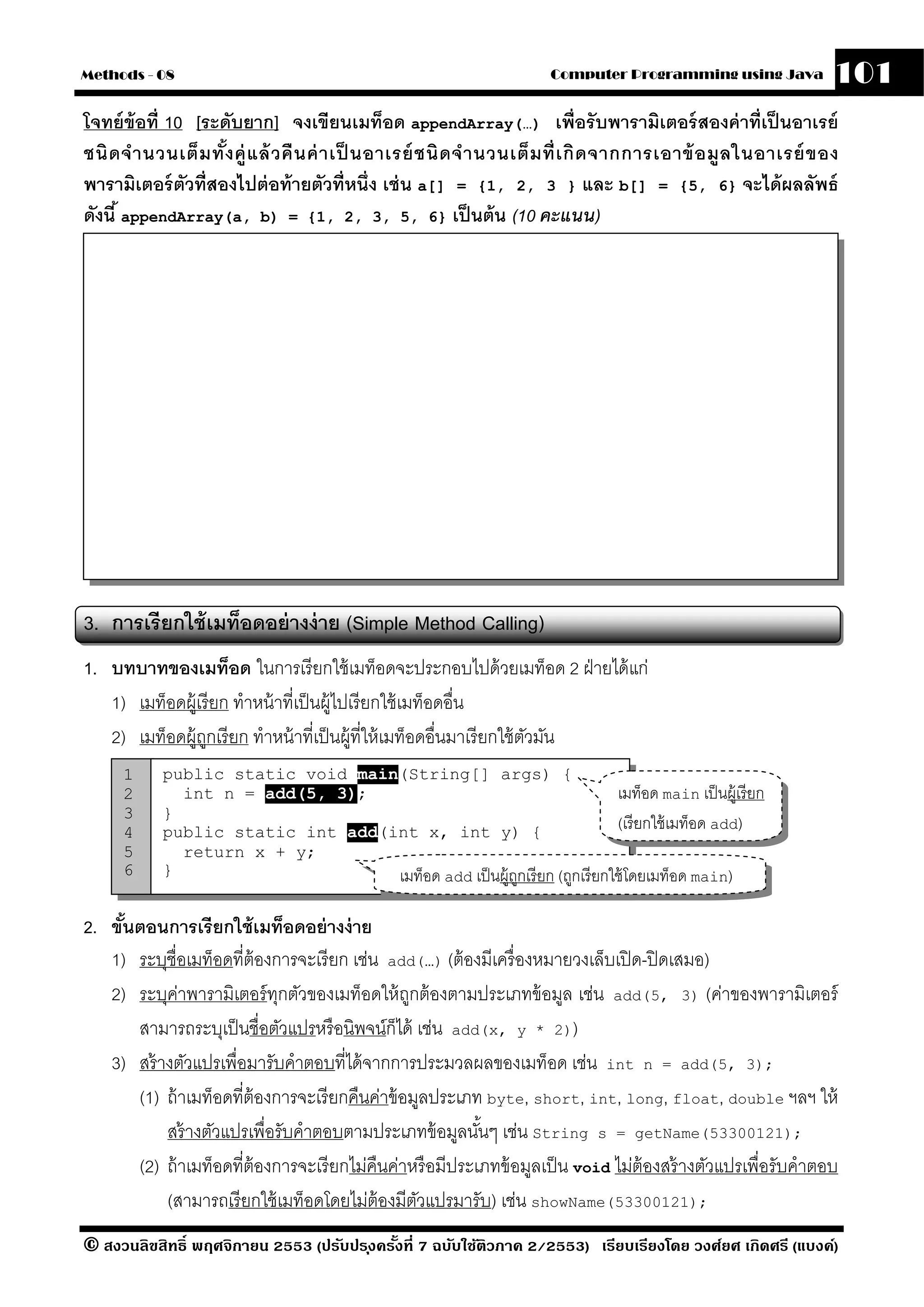 Methods - 08                                                             Computer Programming using Java             101
โจทย์ ข้อที่ 10 [ระดับยาก] จงเขียนเมท็อด appendArray(…) เพื่อรั บพารามิเตอร์ สองค่ าที่เป็ นอาเรย์
ชนิ ด จํ า นวนเต็ ม ทั ง ค่ ู แ ล้ วคื น ค่ า เป็ นอาเรย์ ชนิ ด จํ า นวนเต็ ม ที่ เ กิ ด จากการเอาข้ อ มลในอาเรย์ ข อง
                       ้                                                                                ู
พารามิเตอร์ ตวที่สองไปต่ อท้ ายตัวที่หนึ่ง เช่ น a[] = {1, 2, 3 } และ b[] = {5, 6} จะได้ ผลลัพธ์
               ั
ดังนี ้ appendArray(a, b) = {1, 2, 3, 5, 6} เป็ นต้ น (10 คะแนน)




3. การเรี ยกใช้ เมท็อดอย่ างง่ าย (Simple Method Calling)
1. บทบาทของเมท็อด ในการเรี ยกใช้ เมท็อดจะประกอบไปด้ วยเมท็อด 2 ฝ่ ายได้ แก่
   1) เมท็อดผู้เรี ยก ทําหน้ าที่เป็ นผู้ไปเรี ยกใช้ เมท็อดอื่น
   2) เมท็อดผู้ถกเรี ยก ทําหน้ าที่เป็ นผู้ที่ให้ เมท็อดอื่นมาเรี ยกใช้ ตวมัน
                 ู                                                       ั
      1     public static void main(String[] args) {
      2       int n = add(5, 3);                                          เมท็อด main เป็ นผู้เรี ยก
      3     }
      4     public static int add(int x, int y) {                         (เรี ยกใช้ เมท็อด add)
      5       return x + y;
      6     }                      เมท็อด add เป็ นผู้ถกเรี ยก (ถูกเรี ยกใช้ โดยเมท็อด main)
                                                       ู

2. ขันตอนการเรี ยกใช้ เมท็อดอย่ างง่ าย
     ้
   1) ระบุชื่อเมท็อดที่ต้องการจะเรี ยก เช่น add(…) (ต้ องมีเครื่ องหมายวงเล็บเปิ ด-ปิ ดเสมอ)
   2) ระบุคาพารามิเตอร์ ทกตัวของเมท็อดให้ ถกต้ องตามประเภทข้ อมูล เช่น add(5, 3) (ค่าของพารามิเตอร์
              ่              ุ                   ู
       สามารถระบุเป็ นชื่อตัวแปรหรื อนิพจน์ก็ได้ เช่น add(x, y * 2))
   3) สร้ างตัวแปรเพื่อมารับคําตอบที่ได้ จากการประมวลผลของเมท็อด เช่น int n = add(5, 3);
       (1) ถ้ าเมท็อดที่ต้องการจะเรี ยกคืนค่าข้ อมูลประเภท byte, short, int, long, float, double ฯลฯ ให้
           สร้ างตัวแปรเพื่อรับคําตอบตามประเภทข้ อมูลนันๆ เช่น String s = getName(53300121);
                                                           ้
       (2) ถ้ าเมท็อดที่ต้องการจะเรี ยกไม่คืนค่าหรื อมีประเภทข้ อมูลเป็ น void ไม่ต้องสร้ างตัวแปรเพื่อรับคําตอบ
           (สามารถเรี ยกใช้ เมท็อดโดยไม่ต้องมีตวแปรมารับ) เช่น showName(53300121);
                                                   ั
© สงวนลิขสิทธิ์ พฤศจิกายน 2553 (ปรับปร ุงครังที่ 7 ฉบับใช้ติวภาค 2/2553) เรียบเรียงโดย วงศ์ยศ เกิดศรี (แบงค์)
                                            ้
 