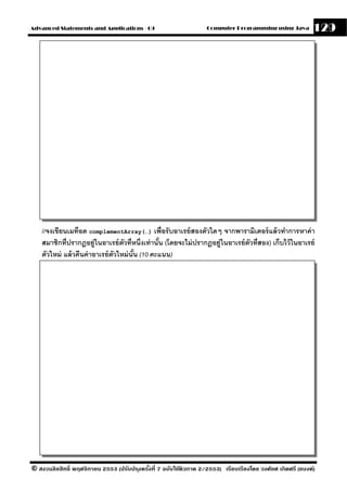 Advanced Statements and Applications - 09                          Computer Programming using Java          129




    //จงเขียนเมท็อด complementArray(…) เพื่อรับอาเรย์ สองตัวใดๆ จากพารามิเตอร์ แล้ วทําการหาค่ า
    สมาชิกที่ปรากฎอย่ ูในอาเรย์ ตวที่หนึ่งเท่ านัน (โดยจะไม่ ปรากฎอย่ ในอาเรย์ ตวที่สอง) เก็บไว้ ในอาเรย์
                                   ั             ้                    ู         ั
    ตัวใหม่ แล้ วคืนค่ าอาเรย์ ตวใหม่ นัน (10 คะแนน)
                                ั       ้




© สงวนลิขสิทธิ์ พฤศจิกายน 2553 (ปรับปร ุงครังที่ 7 ฉบับใช้ติวภาค 2/2553) เรียบเรียงโดย วงศ์ยศ เกิดศรี (แบงค์)
                                            ้
 