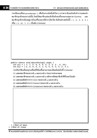 130   Computer Programming using Java                          09 - Advanced Statements and Applications


       //จงเขียนเมท็อด printArray(…) เพื่อรั บอาเรย์ หนึ่งตัวใดๆ จากพารามิเตอร์ แล้ วทําการแสดงค่ า
       สมาชิกทุกตัวของอาเรย์ นัน โดยให้ สมาชิกแต่ ละตัวคั่นด้ วยเครื่ องหมายจุลภาค (Comma) และ
                                 ้
       สมาชิกทุกตัวจะต้ องอย่ ูภายในเครื่ องหมายปี กกาเปิ ด-ปิ ด ดังตัวอย่ างต่ อไปนี ้ { 1, 2, 3, 4, 5 }
       หรื อ { 5, 12, 7, 0 } เป็ นต้ น (5 คะแนน)




      public static void main(String[] args) {
        int a[] = { 7, 7, 2, 4, 5, 6, 5, 3, 2, 3 , 0, 10};
        int b[] = { 2, 3, 4, 2, 1, 1, 4, 5, 6, 5, 3, 2, 3 };
         //จงเรียกใช้ เมท็อดทุกเมท็อดที่เขียนขึนตามรายละเอียดดังต่ อไปนี ้ (5 คะแนน)
                                               ้
         (1) แสดงสมาชิกของอาเรย์ a และอาเรย์ b ก่ อนการประมวลผล
         (2) แสดงสมาชิกของอาเรย์ a และอาเรย์ b หลังจากตัดสมาชิกตัวที่ซาออกไปแล้ ว
                                                                             ํ้
         (3) แสดงผลลัพธ์ จากการ Union ของอาเรย์ a และอาเรย์ b
         (4) แสดงผลลัพธ์ จากการ Intersect ของอาเรย์ a และอาเรย์ b
         (5) แสดงผลลัพธ์ จากการ Complement ของอาเรย์ a และอาเรย์ b




    } //End of main
  } //End of class

  © สงวนลิขสิทธิ์ พฤศจิกายน 2553 (ปรับปร ุงครังที่ 7 ฉบับใช้ติวภาค 2/2553) เรียบเรียงโดย วงศ์ยศ เกิดศรี (แบงค์)
                                              ้
 