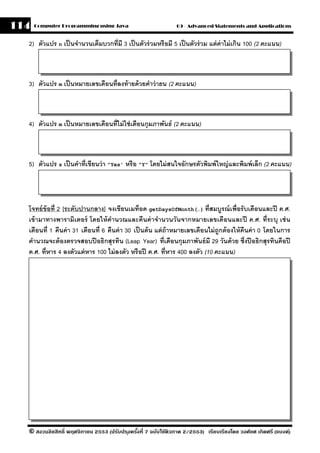 114   Computer Programming using Java                          09 - Advanced Statements and Applications


  2) ตัวแปร n เป็ นจํานวนเต็มบวกที่มี 3 เป็ นตัวร่ วมหรือมี 5 เป็ นตัวร่ วม แต่ ค่าไม่ เกิน 100 (2 คะแนน)



  3) ตัวแปร m เป็ นหมายเลขเดือนที่ลงท้ ายด้ วยคําว่ ายน (2 คะแนน)



  4) ตัวแปร m เป็ นหมายเลขเดือนที่ไม่ ใช่ เดือนกุมภาพันธ์ (2 คะแนน)



  5) ตัวแปร s เป็ นคําที่เขียนว่ า "Yes' หรื อ "Y" โดยไม่ สนใจอักษรตัวพิมพ์ ใหญ่ และพิมพ์ เล็ก (2 คะแนน)




  โจทย์ ข้อที่ 2 [ระดับปานกลาง] จงเขียนเมท็อด getDaysOfMonth(…) ที่สมบรณ์ เพื่อรั บเดือนและปี ค.ศ.
                                                                                  ู
  เข้ ามาทางพารามิเตอร์ โดยให้ คํานวณและคืนค่ าจํานวนวันจากหมายเลขเดือนและปี ค.ศ. ที่ระบุ เช่ น
  เดือนที่ 1 คืนค่ า 31 เดือนที่ 6 คืนค่ า 30 เป็ นต้ น แต่ ถ้าหมายเลขเดือนไม่ ถูกต้ องให้ คืนค่ า 0 โดยในการ
  คํานวณจะต้ องตรวจสอบปี อธิกสุรทิน (Leap Year) ที่เดือนกุมภาพันธ์ มี 29 วันด้ วย ซึ่งปี อธิกสุรทินคือปี
  ค.ศ. ที่หาร 4 ลงตัวแต่ หาร 100 ไม่ ลงตัว หรื อปี ค.ศ. ที่หาร 400 ลงตัว (10 คะแนน)




  © สงวนลิขสิทธิ์ พฤศจิกายน 2553 (ปรับปร ุงครังที่ 7 ฉบับใช้ติวภาค 2/2553) เรียบเรียงโดย วงศ์ยศ เกิดศรี (แบงค์)
                                              ้
 