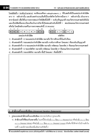 116    Computer Programming using Java                         09 - Advanced Statements and Applications


  โจทย์ ข้อที่ 4 [ระดับปานกลาง] จงเขียนเมท็อด isEngStudent(…) ที่รับสตริงที่เป็ นเลขประจําตัวนิสิต
  ยาว 10 หลักเท่ านัน และตัวเลขจํานวนเต็มที่เป็ นรหัสวิชาใดวิชาหนึ่งยาว 7 หลักเท่ านัน เข้ ามาทาง
                        ้                                                               ้
  พารามิเตอร์ เพื่อใช้ ในการตรวจสอบว่ าใช่ นิสิตชันปี ที่ 1 ระดับปริ ญญาตรี คณะวิศวกรรมศาสตร์ หรื อไม่
                                                  ้
  และเป็ นนิสิตที่ลงทะเบียนเรี ยนในรายวิชาที่เปิ ดสอนสําหรั บชันปี ที่ 1 สอนโดยคณะวิศวกรรมศาสตร์
                                                                 ้
  หรื อไม่ โดยมีหลักเกณฑ์ ในการตรวจสอบดังนี ้ (10 คะแนน)
      1     2   3                        9   10           1    2             5

      5    4    3   0   8   1   9   5    2    1           2   1    1    0    1   9    1

                 เลขประจําตัวนิสิต                                  รหัสวิชา
  1)      ตัวเลขหลักที่ 1-2 ของเลขประจําตัวนิสิต หมายถึง ปี การศึกษาที่เริ่มเข้ าเรียน
  1)      ตัวเลขหลักที่ 3 ของเลขประจําตัวนิสิต หมายถึง ระดับการศึกษา โดยเลข 3 คือระดับปริญญาตรี
  2)      ตัวเลขหลักที่ 9-10 ของเลขประจําตัวนิสิต หมายถึง รหัสคณะ โดยรหัส 21 คือคณะวิศวกรรมศาสตร์
  3)      ตัวเลขหลักที่ 1-2 ของรหัสวิชา หมายถึง รหัสคณะ โดยรหัส 21 คือคณะวิศวกรรมศาสตร์
  4)      ตัวเลขหลักที่ 5 ของรหัสวิชา หมายถึง ชันปี โดยเลข 1 คือชันปี ที่ 1
                                                ้                 ้




  2. คําสั่งวนซําแบบซับซ้ อน (Advanced Iteration Statements)
                ้
  1. รปแบบของคําสั่งวนซําแบบซับซ้ อน ประกอบไปด้ วย 2 รูปแบบคือ
      ู                    ้
     1) คําสั่งวนซําที่ซ้อนกันหลายชัน ในบทนี ้ได้ แก่คําสัง for ซ้ อน for (Nested For) หรื อคําสัง while ซ้ อน
                   ้                 ้                    ่                                      ่
        while (Nested While) หรื อคําสัง for ซ้ อน while (Nested Loops) เป็ นต้ น ซึงได้ กล่าวไปบ้ างแล้ วใน
                                        ่                                              ่
        บทที่ 4 และมีรายละเอียดเพิ่มเติมตามหัวข้ อที่ 2
  © สงวนลิขสิทธิ์ พฤศจิกายน 2553 (ปรับปร ุงครังที่ 7 ฉบับใช้ติวภาค 2/2553) เรียบเรียงโดย วงศ์ยศ เกิดศรี (แบงค์)
                                              ้
 