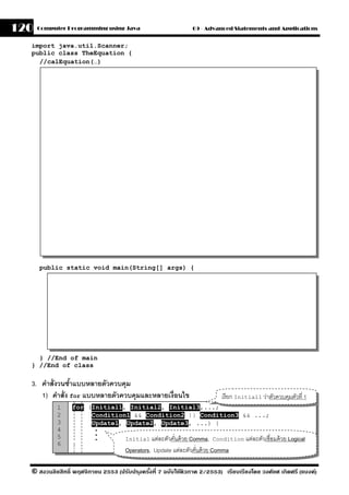 120   Computer Programming using Java                          09 - Advanced Statements and Applications


  import java.util.Scanner;
  public class TheEquation {
    //calEquation(…)




      public static void main(String[] args) {




    } //End of main
  } //End of class

  3. คําสั่งวนซําแบบหลายตัวควบคุม
                ้
     1) คําสั่ง for แบบหลายตัวควบคุมและหลายเงื่อนไข                       เรี ยก Initial1 ว่าตัวควบคุมตัวที่ 1
            1    for (Initial1, Initial2, Initial3,...;
            2         Condition1 && Condition2 || Condition3 && ...;
            3         Update1, Update2, Update3, ...) {
            4            .
                         .
            5            .           Initial แต่ละตัวคันด้ วย Comma, Condition แต่ละตัวเชื่อมด้ วย Logical
                                                       ่
            6    }
                                     Operators, Update แต่ละตัวคันด้ วย Comma
                                                                 ่

  © สงวนลิขสิทธิ์ พฤศจิกายน 2553 (ปรับปร ุงครังที่ 7 ฉบับใช้ติวภาค 2/2553) เรียบเรียงโดย วงศ์ยศ เกิดศรี (แบงค์)
                                              ้
 
