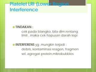 Platelet LRI (Lower Region
Interference
 TINDAKAN

:
cek pada blangko, bila dlm.rentang
limit , maka cek hapusan darah tepi

 INTERFERENS

yg .mungkin terjadi :
debris, kontaminasi reagen, fragmen
sel, agregat protein,mikrobubbles

 
