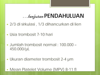 …lanjutan PENDAHULUAN


2/3 di sirkulasi , 1/3 dihancurkan di lien



Usia trombosit 7-10 hari



Jumlah trombosit normal : 100.000 –
450.000/µL



Ukuran diameter trombosit 2-4 µm



Mean Platelet Volume (MPV) 8-11 fl

 