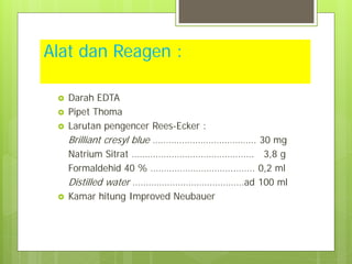Alat dan Reagen :






Darah EDTA
Pipet Thoma
Larutan pengencer Rees-Ecker :
Brilliant cresyl blue ………………………………… 30 mg
Natrium Sitrat ………………………………………. 3,8 g
Formaldehid 40 % …………………………..……. 0,2 ml
Distilled water ……………………………………ad 100 ml
Kamar hitung Improved Neubauer

 