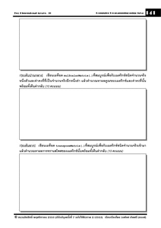 Two Dimensional Arrays - 10                                        Computer Programming using Java          141




    //[ระดับปานกลาง] เขียนเมท็อด mulScalarMatrix(…)ที่สมบรณ์ เพื่อรั บเมตริ กซ์ ชนิดจํานวนจริ ง
                                                                        ู
    หนึ่ งตัวและค่ าคงที่ท่ ีเป็ นจํานวนจริ งอีกหนึ่ งค่ า แล้ วคํานวณหาผลคณ ของเมตริ กซ์ และค่ าคงที่นัน
                                                                           ู                            ้
    พร้ อมทังคืนค่ ากลับ (10 คะแนน)
             ้




    //[ระดับยาก] เขียนเมท็อด transposeMatrix(…)ที่สมบรณ์ เพื่อรั บเมตริ กซ์ ชนิดจํานวนจริ งเข้ ามา
                                                       ู
    แล้ วคํานวณหาผลการทรานสโพสของเมตริกซ์ นันพร้ อมทังคืนค่ ากลับ (10 คะแนน)
                                            ้        ้




© สงวนลิขสิทธิ์ พฤศจิกายน 2553 (ปรับปร ุงครังที่ 7 ฉบับใช้ติวภาค 2/2553) เรียบเรียงโดย วงศ์ยศ เกิดศรี (แบงค์)
                                            ้
 