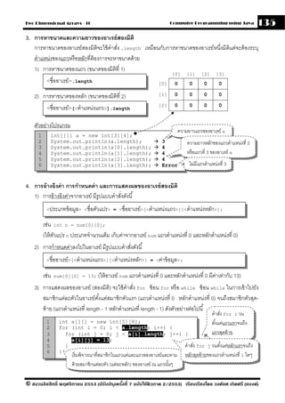 Two Dimensional Arrays - 10                                            Computer Programming using Java                 135
3. การหาขนาดและความยาวของอาเรย์ สองมิติ
   การหาขนาดของอาเรย์สองมิติจะใช้ คําสัง .length เหมือนกับการหาขนาดของอาเรย์หนึ่งมิติแต่จะต้ องระบุ
                                         ่
   ตําแหน่งของแถวหรื อหลักที่ต้องการจะหาขนาดด้ วย
   1) การหาขนาดของแถว (ขนาดของมิตที่ 1)ิ
                                                                        [0]       [1]    [2]      [3]
          <ชื่ออาเรย์>.length                                    [0]     0         0       0       0

    2) การหาขนาดของหลัก (ขนาดของมิตท่ี 2)
                                   ิ                             [1]     0         0       0       0

          <ชื่ออาเรย์>[<ตําแหน่งแถว>].length                     [2]     0         0       0       0


    ตัวอย่างโปรแกรม
                                                                              ความยาวแถวของอาเรย์ a
     1        int[][] a = new int[3][4];
     2        System.out.println(a.length);                        3              ความยาวหลักของแถวตําแหน่งที่ 2
     3        System.out.println(a[0].length);                     4
     4        System.out.println(a[1].length);                     4              หรื อแถวที่ 3 ของอาเรย์ a
     5        System.out.println(a[2].length);                     4
     6        System.out.println(a[3].length);                     Error           ไม่มีแถวตําแหน่งที่ 3


4. การอ้ างอิงค่ า การกําหนดค่ า และการแสดงผลของอาเรย์ สองมิติ
   1) การอ้ างอิงค่าจากอาเรย์ มีรูปแบบคําสังดังนี ้
                                           ่
          <ประเภทข้ อมูล> <ชื่อตัวแปร> = <ชื่ออาเรย์>[<ตําแหน่งแถว>][<ตําแหน่งหลัก>];


         เช่น int n = num[0][0];
         (ให้ ตวแปร n ประเภทจํานวนเต็ม เก็บค่าจากอาเรย์ num แถวตําแหน่งที่ 0 และหลักตําแหน่งที่ 0)
               ั
    2) การกําหนดค่าลงไปในอาเรย์ มีรูปแบบคําสังดังนี ้
                                             ่
          <ชื่ออาเรย์>[<ตําแหน่งแถว>][<ตําแหน่งหลัก>] = <ค่าข้ อมูล>;


         เช่น   num[0][0] = 13; (ให้ อาเรย์ num แถวตําแหน่งที่ 0 และหลักตําแหน่งที่ 0 มีคาเท่ากับ 13)
                                                                                         ่
    3) การแสดงผลของอาเรย์ (สองมิติ) จะใช้ คําสัง for ซ้ อน for หรื อ while ซ้ อน while ในการเข้ าไปยัง
                                                  ่
       สมาชิกแต่ละตัวในอาเรย์ตงแต่สมาชิกตัวแรก (แถวตําแหน่งที่ 0 หลักตําแหน่งที่ 0) จนถึงสมาชิกตัวสุด-
                                  ั้
       ท้ าย (แถวตําแหน่งที่ length - 1 หลักตําแหน่งที่ length - 1) ดังตัวอย่างต่อไปนี ้
                                                                                               คําสัง for i วน
                                                                                                    ่
          1       int a[][] = new int[5][8];                                                   ตังแต่แถวแรกจนถึง
                                                                                                 ้
          2       for (int i = 0; i < a.length; i++) {
          3         for (int j = 0; j < a[i].length; j++) {                                    แถวสุดท้ าย
          4           a[i][j] = 13;
          5         }                                     คําสัง for j วนตังแต่หลักแรกจนถึง
                                                               ่           ้
          6       }
                        เริ่ มพิจารณาที่สมาชิกในแถวแต่และแถวของอาเรย์และตาม      หลักสุดท้ ายของแถวตําแหน่งที่ i ใดๆ
                        ด้ วยสมาชิกแต่ละตัว (แต่ละหลัก) ของอาเรย์ ณ แถวนันๆ
                                                                         ้

© สงวนลิขสิทธิ์ พฤศจิกายน 2553 (ปรับปร ุงครังที่ 7 ฉบับใช้ติวภาค 2/2553) เรียบเรียงโดย วงศ์ยศ เกิดศรี (แบงค์)
                                            ้
 