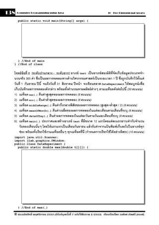 138   Computer Programming using Java                                           10 - Two Dimensional Arrays


      public static void main(String[] args) {




    } //End of main
  } //End of class


  โจทย์ ข้อที่ 8 [ระดับปานกลาง - ระดับยาก] อาเรย์ test เป็ นอาเรย์ สองมิตท่ ีจัดเก็บข้ อมลประเภทจํา-
                                                                                  ิ              ู
  นวนจริง 365 ค่ า ซึ่งเป็ นผลการทดลองทางด้ านวิศวกรรมศาสตร์ เป็ นระยะเวลา 1 ปี ซึ่งถกบันทึกไว้ ตังแต่
                                                                                               ู          ้
  วันที่ 1 กันยายน ปี นี ้ จนถึงวันที่ 31 สิงหาคม ปี หน้ า จงเขียนคลาส DataExperiment ให้ สมบูรณ์ เพื่อ
  เก็บบันทึกผลการทดลองดังกล่ าว พร้ อมทังคํานวณหาผลลัพธ์ ต่างๆ ตามเมท็อดดังต่ อไปนี ้ (50 คะแนน)
                                              ้
  1) เมท็อด max(…) คืนค่ าสงสุดของผลการทดลอง (8 คะแนน)
                               ู
  2) เมท็อด min(…) คืนค่ าตํ่าสุดของผลการทดลอง (8 คะแนน)
  3) เมท็อด middleRange(…) คืนค่ ากึ่งกลางพิสัยของผลการทดลอง (สูงสุด+ตํ่าสุด / 2) (8 คะแนน)
  4) เมท็อด meanOfMonth(…) คืนค่ าเฉลี่ยของผลการทดลองในแต่ ละเดือนตามเดือนที่ระบุ (8 คะแนน)
  5) เมท็อด dataOfDay(…) คืนค่ าผลการทดลองในแต่ ละวันตามวันและเดือนที่ระบุ (8 คะแนน)
  6) เมท็อด main(…) ประกาศและสร้ างอาเรย์ test ที่มีขนาด 12 แถวโดยแต่ ละแถวยาวเท่ ากับจํานวน
      วันของเดือนนันๆ โดยให้ แถวแรกเป็ นเดือนกันยายน แล้ วรั บค่ าจากแปนพิมพ์ เก็บลงไปในอาเรย์ ทุก
                      ้                                                       ้
      ช่ อง พร้ อมทังเรียกใช้ งานเมท็อดอื่นๆ ทุกเมท็อดที่น่ ี (กําหนดการเรี ยกใช้ ได้ อย่ างอิสระ) (10 คะแนน)
                    ้
  import java.util.Scanner;
  import jlab.graphics.DWindow;
  public class DataExperiment {
    public static double max(double t[][]) {




      } //End of max(…)

  © สงวนลิขสิทธิ์ พฤศจิกายน 2553 (ปรับปร ุงครังที่ 7 ฉบับใช้ติวภาค 2/2553) เรียบเรียงโดย วงศ์ยศ เกิดศรี (แบงค์)
                                              ้
 