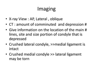 Imaging
• X-ray View : AP, Lateral , oblique
• CT : amount of comminuted and depression #
• Give information on the location of the main #
  lines, site and size portion of condyle that is
  depressed
• Crushed lateral condyle, >>medial ligament is
  intact
• Crushed medial condyle >> lateral ligament
  may be torn
 