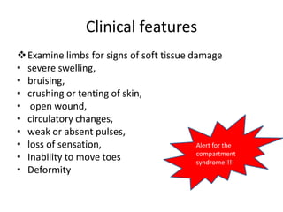 Clinical features
 Examine limbs for signs of soft tissue damage
• severe swelling,
• bruising,
• crushing or tenting of skin,
• open wound,
• circulatory changes,
• weak or absent pulses,
• loss of sensation,                       Alert for the
• Inability to move toes                   compartment
                                           syndrome!!!!
• Deformity
 