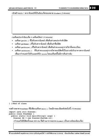 Advanced Classes and Objects - 13                                  Computer Programming using Java          191
   //ตัวสร้ างแบบ 1 พารามิเตอร์ ท่ เป็ นอ๊ อบเจ็คของคลาส Student (2 คะแนน)
                                   ี




   //เมท็อดประจําอ๊ อบเจ็ค 4 เมท็อดได้ แก่ (10 คะแนน)
       เมท็อด getID(…) ที่ไม่ รับพารามิเตอร์ เพื่อคืนค่ าเลขประจําตัวนิสิต
       เมท็อด getName(…)ที่ไม่ รับพารามิเตอร์ เพื่อคืนค่ าชื่อนิสิต
       เมท็อด getScore(…)ที่ไม่ รับพารามิเตอร์ เพื่อคืนค่ าคะแนนทุกรายวิชาที่ลงทะเบียน
       เมท็อด setScore(…) ที่รับค่ าคะแนนทุกรายวิชาของนิสิตที่เป็ นอาเรย์ เข้ ามาทางพารามิเตอร์
       เพื่อมากําหนดค่ าให้ กับแอตทริบว score โดยเมท็อดนีไม่ มีการคืนค่ ากลับ
                                       ิ                      ้




} //End of class

จงสร้ างคลาส Freshmen ที่มีเพียงเมท็อด main(…) โดยมีรายละเอียดดังต่ อไปนี ้ (15 คะแนน)
import java.util.Scanner;
public class Freshmen {
  public static void main(String[] args) {
    Scanner kb = new Scanner(System.in);
      //กําหนดให้ มีนิสิตทังหมด 800 คน ที่สร้ างมาจากคลาส Student (เป็ นอาเรย์ ของอ๊ อบเจ็ค)
                           ้



© สงวนลิขสิทธิ์ พฤศจิกายน 2553 (ปรับปร ุงครังที่ 7 ฉบับใช้ติวภาค 2/2553) เรียบเรียงโดย วงศ์ยศ เกิดศรี (แบงค์)
                                            ้
 