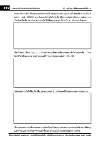 192   Computer Programming using Java                                     13 - Advanced Classes and Objects


         //กําหนดค่ าเริ่ มต้ นให้ กับเลขประจําตัวของนิสิตของแต่ ละคนแบบอัตโนมัติ โดยเรี ยงลําดับตังแต่
                                                                                                   ้
         5300121 จนถึง 5380021 และกําหนดค่ าเริ่มต้ นให้ กับชื่อนิสิตของแต่ ละคน โดยการวนรั บค่ าจาก
         แปนพิมพ์ ทละชื่อ และกําหนดจํานวนวิชาที่นิสิตทุกคนลงทะเบียนเป็ น 4 รายวิชาเท่ ากันทุกคน
            ้        ี




         //เรี ยกใช้ งานเมท็อด setScore(…)ผ่ านทางอ๊ อบเจ็คของนิสิตแต่ ละคน เพื่อใส่ คะแนนทัง 4 ราย
                                                                                            ้
         วิชาให้ กับนิสิตแต่ ละคน โดยค่ าคะแนนได้ จากการสุ่มคะแนนในช่ วง 0 ถึง 100




         //แสดงเลขประจําตัวนิสิต ชื่อนิสิต และคะแนนทัง 4 รายวิชาของนิสิตแต่ ละคนออกทางจอภาพ
                                                     ้




         //คํานวณหาคะแนนเฉลี่ยของแต่ ละรายวิชา โดยเกิดจากการเอาคะแนนแต่ ละรายวิชาของนิสิตทุก
         คนมารวมกันแล้ วหารด้ วยจํานวนนิสิตทังหมด พร้ อมทังแสดงผลลัพธ์ ออกทางจอภาพ
                                             ้            ้
  © สงวนลิขสิทธิ์ พฤศจิกายน 2553 (ปรับปร ุงครังที่ 7 ฉบับใช้ติวภาค 2/2553) เรียบเรียงโดย วงศ์ยศ เกิดศรี (แบงค์)
                                              ้
 