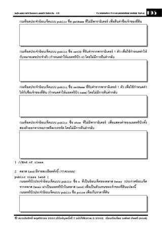 Advanced Classes and Objects - 13                                  Computer Programming using Java          195
    //เมท็อดประจําอ๊ อบเจ็คแบบ public ชื่อ getName ที่ไม่ มีพารามิเตอร์ เพื่อคืนค่ าชื่อเจ้ าของที่ดน
                                                                                                    ิ




    //เมท็อดประจําอ๊ อบเจ็คแบบ public ชื่อ setID ที่รับค่ าจากพารามิเตอร์ 1 ตัว เพื่อใช้ กาหนดค่ าให้
                                                                                          ํ
    กับหมายเลขประจําตัว (กําหนดค่ าให้ แอตทริบว id) โดยไม่ มีการคืนค่ ากลับ
                                              ิ




    //เมท็อดประจําอ๊ อบเจ็คแบบ public ชื่อ setName ที่รับค่ าจากพารามิเตอร์ 1 ตัว เพื่อใช้ กาหนดค่ า
                                                                                            ํ
    ให้ กับชื่อเจ้ าของที่ดน (กําหนดค่ าให้ แอตทริบว name) โดยไม่ มีการคืนค่ ากลับ
                           ิ                       ิ




    //เมท็อดประจําอ๊ อบเจ็คแบบ public ชื่อ show ที่ไม่ มีพารามิเตอร์ เพื่อแสดงค่ าของแอตทริบิวทัง
                                                                                                ้
    สองตัวออกทางจอภาพทีละบรรทัด โดยไม่ มีการคืนค่ ากลับ




} //End of class


2. คลาส Land มีรายละเอียดดังนี ้ (10 คะแนน)
public class Land {
    //แอตทริบิวประจําอ๊ อบเจ็คแบบ public ชื่อ n ที่เป็ นอ๊ อบเจ็คของคลาส Owner (ประกาศอ๊ อบเจ็ค
    จากคลาส Owner มาเป็ นแอตทริบวในคลาส Land) เพื่อเป็ นตัวแทนของเจ้ าของที่ดนแปลงนี ้
                                   ิ                                           ิ
    //แอตทริบวประจําอ๊ อบเจ็คแบบ public ชื่อ price เพื่อเก็บราคาที่ดน
             ิ                                                       ิ




© สงวนลิขสิทธิ์ พฤศจิกายน 2553 (ปรับปร ุงครังที่ 7 ฉบับใช้ติวภาค 2/2553) เรียบเรียงโดย วงศ์ยศ เกิดศรี (แบงค์)
                                            ้
 
