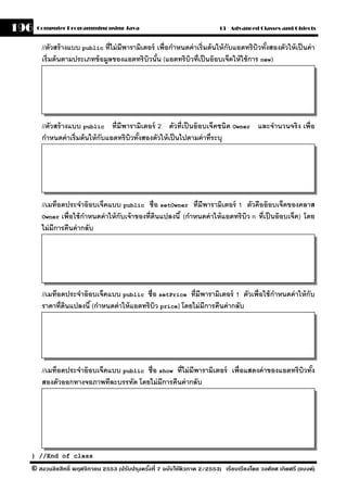 196   Computer Programming using Java                                      13 - Advanced Classes and Objects


       //ตัวสร้ างแบบ public ที่ไม่ มีพารามิเตอร์ เพื่อกําหนดค่ าเริ่มต้ นให้ กับแอตทริ บิวทังสองตัวให้ เป็ นค่ า
                                                                                             ้
       เริ่มต้ นตามประเภทข้ อมลของแอตทริบวนัน (แอตทริบวที่เป็ นอ๊ อบเจ็คให้ ใช้ การ new)
                              ู               ิ ้            ิ




       //ตัวสร้ างแบบ public ที่มีพารามิเตอร์ 2 ตัวที่เป็ นอ๊ อบเจ็คชนิด Owner และจํานวนจริ ง เพื่อ
       กําหนดค่ าเริ่มต้ นให้ กับแอตทริบวทังสองตัวให้ เป็ นไปตามค่ าที่ระบุ
                                        ิ ้




       //เมท็อดประจําอ๊ อบเจ็คแบบ public ชื่อ setOwner ที่มีพารามิเตอร์ 1 ตัวคืออ๊ อบเจ็คของคลาส
       Owner เพื่อใช้ กาหนดค่ าให้ กับเจ้ าของที่ดนแปลงนี ้ (กําหนดค่ าให้ แอตทริ บิว n ที่เป็ นอ๊ อบเจ็ค) โดย
                        ํ                         ิ
       ไม่ มีการคืนค่ ากลับ




       //เมท็อดประจําอ๊ อบเจ็คแบบ public ชื่อ setPrice ที่มีพารามิเตอร์ 1 ตัวเพื่อใช้ กาหนดค่ าให้ กับ
                                                                                       ํ
       ราคาที่ดนแปลงนี ้ (กําหนดค่ าให้ แอตทริบว price) โดยไม่ มีการคืนค่ ากลับ
               ิ                               ิ




       //เมท็อดประจําอ๊ อบเจ็คแบบ public ชื่อ show ที่ไม่ มีพารามิเตอร์ เพื่อแสดงค่ าของแอตทริบิวทัง
                                                                                                   ้
       สองตัวออกทางจอภาพทีละบรรทัด โดยไม่ มีการคืนค่ ากลับ




  } //End of class

  © สงวนลิขสิทธิ์ พฤศจิกายน 2553 (ปรับปร ุงครังที่ 7 ฉบับใช้ติวภาค 2/2553) เรียบเรียงโดย วงศ์ยศ เกิดศรี (แบงค์)
                                              ้
 