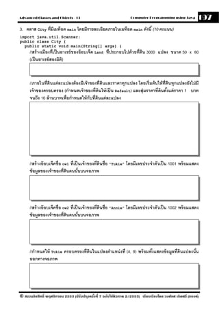 Advanced Classes and Objects - 13                                  Computer Programming using Java          197
3. คลาส City ที่มีเมท็อด main โดยมีรายละเอียดภายในเมท็อด main ดังนี ้ (10 คะแนน)
import java.util.Scanner;
public class City {
  public static void main(String[] args) {
      //สร้ างเมืองที่เป็ นอาเรย์ ของอ๊ อบเจ็ค Land ที่ประกอบไปด้ วยที่ดน 3000 แปลง ขนาด 50 x 60
                                                                        ิ
      (เป็ นอาเรย์ สองมิต)  ิ



      //ภายในที่ ดนแต่ ละแปลงต้ องมีเจ้ าของที่ดนและราคาทุกแปลง โดยเริ่มต้ นให้ ท่ ีดนทุกแปลงยังไม่ มี
                  ิ                             ิ                                     ิ
      เจ้ าของครอบครอง (กําหนดเจ้ าของที่ดินให้ เป็ น Default) และสุ่มราคาที่ดินตังแต่ ราคา 1 บาท
                                                                                    ้
      จนถึง 10 ล้ านบาทเพื่อกําหนดให้ กับที่ดนแต่ ละแปลง
                                             ิ




      //สร้ างอ๊ อบเจ็คชื่อ ow1 ที่เป็ นเจ้ าของที่ดนชื่อ "Tukie" โดยมีเลขประจําตัวเป็ น 1001 พร้ อมแสดง
                                                    ิ
      ข้ อมลของเจ้ าของที่ดนคนนันบนจอภาพ
            ู                 ิ        ้




      //สร้ างอ๊ อบเจ็คชื่อ ow2 ที่เป็ นเจ้ าของที่ดนชื่อ "Annie" โดยมีเลขประจําตัวเป็ น 1002 พร้ อมแสดง
                                                    ิ
      ข้ อมลของเจ้ าของที่ดนคนนันบนจอภาพ
            ู                 ิ        ้




      //กําหนดให้ Tukie ครอบครองที่ดนในแปลงตําแหน่ งที่ (4, 9) พร้ อมทังแสดงข้ อมลที่ดนแปลงนัน
                                    ิ                                  ้         ู ิ         ้
      ออกทางจอภาพ




© สงวนลิขสิทธิ์ พฤศจิกายน 2553 (ปรับปร ุงครังที่ 7 ฉบับใช้ติวภาค 2/2553) เรียบเรียงโดย วงศ์ยศ เกิดศรี (แบงค์)
                                            ้
 