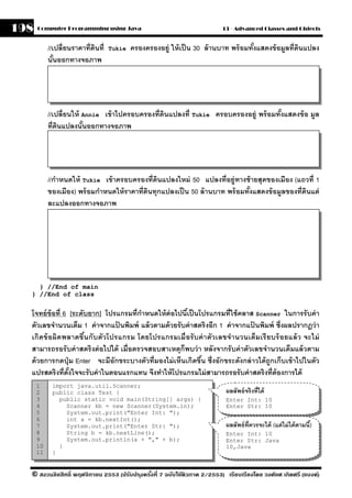 198   Computer Programming using Java                                      13 - Advanced Classes and Objects


           //เปลี่ ยนราคาที่ดนที่
                             ิ      Tukie   ครองครองอย่ ู ให้ เป็ น 30 ล้ านบาท พร้ อมทังแสดงข้ อมลที่ดนแปลง
                                                                                        ้         ู ิ
           นันออกทางจอภาพ
              ้




           //เปลี่ ยนให้ Annie เข้ าไปครอบครองที่ดินแปลงที่ Tukie ครอบครองอย่ ู พร้ อมทังแสดงข้ อ มล
                                                                                        ้          ู
           ที่ดนแปลงนันออกทางจอภาพ
               ิ         ้




           //กําหนดให้ Tukie เข้ าครอบครองที่ดนแปลงใหม่ 50 แปลงที่อย่ ูทางซ้ ายสุดของเมือง (แถวที่ 1
                                                ิ
           ของเมือง) พร้ อมกําหนดให้ ราคาที่ดนทุกแปลงเป็ น 50 ล้ านบาท พร้ อมทังแสดงข้ อมลของที่ดนแต่
                                             ิ                                 ้         ู       ิ
           ละแปลงออกทางจอภาพ




    } //End of main
  } //End of class


  โจทย์ ข้อที่ 6 [ระดับยาก] โปรแกรมที่กาหนดให้ ต่อไปนีเ้ ป็ นโปรแกรมที่ใช้ คลาส Scanner ในการรั บค่ า
                                         ํ
  ตัวเลขจํานวนเต็ม 1 ค่ าจากแปนพิมพ์ แล้ วตามด้ วยรั บค่ าสตริงอีก 1 ค่ าจากแปนพิมพ์ ซึ่งผลปรากฎว่ า
                                ้                                              ้
  เกิดข้ อผิดพลาดขึ น กั บตัวโปรแกรม โดยโปรแกรมเมื่ อรั บค่ า ตัว เลขจํา นวนเต็ม เรี ยบร้ อยแล้ ว จะไม่
                      ้
  สามารถรอรั บค่ าสตริ งต่ อไปได้ เมื่อตรวจสอบสาเหตุก็พบว่ า หลังจากรั บค่ าตัวเลขจํานวนเต็มแล้ วตาม
  ด้ วยการกดปุ่ ม Enter จะมีอักขระบางตัวที่มองไม่ เห็นเกิดขึน ซึ่งอักขระดังกล่ าวได้ ถูกเก็บเข้ าไปในตัว
                                                              ้
  แปรสตริงที่ตงใจจะรั บค่ าในตอนแรกแทน จึงทําให้ โปรแกรมไม่ สามารถรอรับค่ าสตริงที่ต้องการได้
                 ั้
      1     import java.util.Scanner;
      2     public class Test {                                             ผลลัพธ์ จริงที่ได้
      3       public static void main(String[] args) {                      Enter Int: 10
      4         Scanner kb = new Scanner(System.in);                        Enter Str: 10
      5         System.out.print("Enter Int: ");
      6         int a = kb.nextInt();
      7         System.out.print("Enter Str: ");                            ผลลัพธ์ ท่ ีควรจะได้ (แต่ ไม่ ได้ ตามนี)้
      8         String b = kb.nextLine();                                   Enter Int: 10
      9         System.out.println(a + "," + b);                            Enter Str: Java
      10      }                                                             10,Java
      11    }


  © สงวนลิขสิทธิ์ พฤศจิกายน 2553 (ปรับปร ุงครังที่ 7 ฉบับใช้ติวภาค 2/2553) เรียบเรียงโดย วงศ์ยศ เกิดศรี (แบงค์)
                                              ้
 