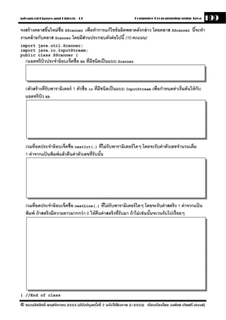 Advanced Classes and Objects - 13                                  Computer Programming using Java          199
จงสร้ างคลาสขึนใหม่ ช่ ือ SScanner เพื่อทําการแก้ ไขข้ อผิดพลาดดังกล่ าว โดยคลาส SScanner นีจะทํา
              ้                                                                             ้
งานคล้ ายกับคลาส Scanner โดยมีส่วนประกอบดังต่ อไปนี ้ (10 คะแนน)
import java.util.Scanner;
import java.io.InputStream;
public class SScanner {
  //แอตทริบวประจําอ๊ อบเจ็คชื่อ kb ที่มีชนิดเป็ นแบบ Scanner
           ิ



  //ตัวสร้ างที่รับพารามิเตอร์ 1 ตัวชื่อ in ที่มีชนิดเป็ นแบบ InputStream เพื่อกําหนดค่ าเริ่มต้ นให้ กับ
  แอตทริบว kbิ




   //เมท็อดประจําอ๊ อบเจ็คชื่อ nextInt(…) ที่ไม่ รับพารามิเตอร์ ใดๆ โดยจะรับค่ าตัวเลขจํานวนเต็ม
   1 ค่ าจากแปนพิมพ์ แล้ วคืนค่ าตัวเลขที่รับนัน
              ้                                ้




   //เมท็อดประจําอ๊ อบเจ็คชื่อ nextLine(…) ที่ไม่ รับพารามิเตอร์ ใดๆ โดยจะรับค่ าสตริง 1 ค่ าจากแปน
                                                                                                  ้
   พิมพ์ ถ้ าสตริงมีความยาวมากกว่ า 0 ให้ คืนค่ าสตริงที่รับมา ถ้ าไม่ เช่ นนันจะวนรับไปเรื่อยๆ
                                                                              ้




} //End of class

© สงวนลิขสิทธิ์ พฤศจิกายน 2553 (ปรับปร ุงครังที่ 7 ฉบับใช้ติวภาค 2/2553) เรียบเรียงโดย วงศ์ยศ เกิดศรี (แบงค์)
                                            ้
 