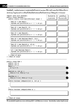 182   Computer Programming using Java                                     13 - Advanced Classes and Objects


  โจทย์ ข้อที่ 1 [ระดับปานกลาง] จงแสดงผลลัพธ์ ในคลาส TestNum ที่มีการสร้ างและเรี ยกใช้ อ๊อบเจ็คจาก
  คลาส Num ในรปแบบต่ างๆ พร้ อมทังเติมเต็มส่ วนของเมท็อดในคลาส Num ให้ สมบรณ์ (16 คะแนน)
                   ู                ้                                        ู
  import java.util.Scanner;                                               เรี ยกตัวสร้ างใด    ผลลัพธ์ ท่ แสดง
                                                                                                          ี
  public class TestNum {
    public static void main(String[] args) {
                                                                          (ระบุหมายเลข)       ขึนบนจอภาพคือ
                                                                                                ้

          Num n1 = new Num();
          System.out.println(n1.x + "," + n1.y);

          Num n2 = new Num(13, 2);
          System.out.println(n2.x + "," + n2.y);

          Num n3 = new Num(n2);
          System.out.println(n3.x + "," + n3.y);

          Num n4 = new Num(new Num(7, 11));
          System.out.println(n4.x + "," + n4.y);

          Num n5 = new Num(n4.y, n3.x);
          System.out.println(n5.x + "," + n5.y);

          n2 = new Num(new Num());
          System.out.println(n2.x + "," + n2.y);

    } //End of main
  } //End of class
  ------------------------------------------------------------------------
  public class Num {
    public int x;
    public int y;
    Num() {
      x = y = 0;                                                                                             1
    }
    Num(int x, int y) {
      this.x = x; this.y = y;                                                                                2
    }
    Num(Num n) {
      this.x = n.x; this.y = n.y;                                                                            3
    }
    public boolean isEquals(int x, int y) {




      }
      public boolean isEquals(Num n) {




    }
  } //End of class

  © สงวนลิขสิทธิ์ พฤศจิกายน 2553 (ปรับปร ุงครังที่ 7 ฉบับใช้ติวภาค 2/2553) เรียบเรียงโดย วงศ์ยศ เกิดศรี (แบงค์)
                                              ้
 