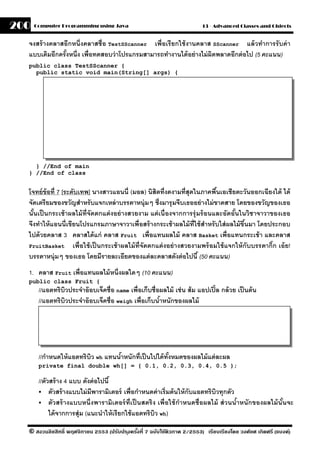 200   Computer Programming using Java                                       13 - Advanced Classes and Objects


  จงสร้ างคลาสอีกหนึ่งคลาสชื่อ TestSScanner เพื่อเรี ยกใช้ งานคลาส SScanner แล้ วทําการรั บค่ า
  แบบเดิมอีกครังหนึ่ง เพื่อทดสอบว่ าโปรแกรมสามารถทํางานได้ อย่ างไม่ ผิดพลาดอีกต่ อไป (5 คะแนน)
               ้
  public class TestSScanner {
    public static void main(String[] args) {




    } //End of main
  } //End of class


  โจทย์ ข้อที่ 7 [ระดับเทพ] นางสาวแอนนี่ (มอล) นิสิตที่งดงามที่สุดในภาคพืนเอเชียตะวันออกเฉียงใต้ ได้
                                                                                 ้
  จัดเตรียมของขวัญสําหรับแจกเหล่ าบรรดาหนุ่มๆ ซึ่งมารุ มจีบเธออย่ างไม่ ขาดสาย โดยของขวัญของเธอ
  นันเป็ นกระเช้ าผลไม้ ท่ ีจัดตกแต่ งอย่ างสวยงาม แต่ เนื่องจากการรุ่ มร้ อนและอัดอันในวิชาจาวาของเธอ
    ้                                                                                   ้
  จึงทําให้ แอนนี่เขียนโปรแกรมภาษาจาวาเพื่อสร้ างกระเช้ าผลไม้ ท่ ีใช้ สําหรั บใส่ ผลไม้ ขึนมา โดยประกอบ
                                                                                             ้
  ไปด้ วยคลาส 3 คลาสได้ แก่ คลาส Fruit เพื่อแทนผลไม้ คลาส Basket เพื่อแทนกระเช้ า และคลาส
  FruitBasket        เพื่อใช้ เป็ นกระเช้ าผลไม้ ท่ ีจัดตกแต่ งอย่ างสวยงามพร้ อมใช้ แจกให้ กับบรรดากิ๊ก เอ้ ย!
  บรรดาหนุ่มๆ ของเธอ โดยมีรายละเอียดของแต่ ละคลาสดังต่ อไปนี ้ (50 คะแนน)
  1. คลาส Fruit เพื่อแทนผลไม้ หนึ่งผลใดๆ (10 คะแนน)
  public class Fruit {
       //แอตทริบวประจําอ๊ อบเจ็คชื่อ name เพื่อเก็บชื่อผลไม้ เช่ น ส้ ม แอปเปิ ้ ล กล้ วย เป็ นต้ น
                  ิ
       //แอตทริบวประจําอ๊ อบเจ็คชื่อ weigh เพื่อเก็บนําหนักของผลไม้
                ิ                                      ้




       //กําหนดให้ แอตทริบว wh แทนนําหนักที่เป็ นไปได้ ทงหมดของผลไม้ แต่ ละผล
                          ิ         ้                   ั้
       private final double wh[] = { 0.1, 0.2, 0.3, 0.4, 0.5 };

       //ตัวสร้ าง 4 แบบ ดังต่ อไปนี ้
            ตัวสร้ างแบบไม่ มีพารามิเตอร์ เพื่อกําหนดค่ าเริ่มต้ นให้ กับแอตทริบวทุกตัว
                                                                                ิ
            ตัวสร้ างแบบหนึ่งพารามิเตอร์ ท่ ีเป็ นสตริ ง เพื่อใช้ กําหนดชื่อผลไม้ ส่ วนนําหนักของผลไม้ นันจะ
                                                                                         ้               ้
            ได้ จากการสุ่ม (แนะนําให้ เรียกใช้ แอตทริบว wh)
                                                        ิ

  © สงวนลิขสิทธิ์ พฤศจิกายน 2553 (ปรับปร ุงครังที่ 7 ฉบับใช้ติวภาค 2/2553) เรียบเรียงโดย วงศ์ยศ เกิดศรี (แบงค์)
                                              ้
 