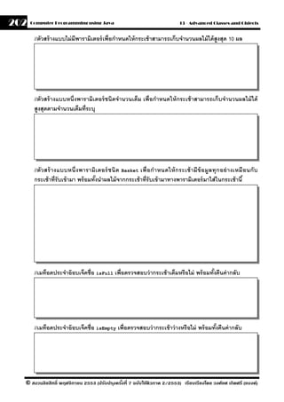 202   Computer Programming using Java                                        13 - Advanced Classes and Objects


       //ตัวสร้ างแบบไม่ มีพารามิเตอร์ เพื่อกําหนดให้ กระเช้ าสามารถเก็บจํานวนผลไม้ ได้ สูงสุด 10 ผล




       //ตัวสร้ างแบบหนึ่งพารามิเตอร์ ชนิดจํานวนเต็ม เพื่อกําหนดให้ กระเช้ าสามารถเก็บจํานวนผลไม้ ได้
       สงสุดตามจํานวนเต็มที่ระบุ
         ู




       //ตัว สร้ างแบบหนึ่ ง พารามิ เ ตอร์ ชนิ ด Basket เพื่ อกํา หนดให้ ก ระเช้ า มี ข้ อมลทุ ก อย่ า งเหมื อนกั บ
                                                                                           ู
       กระเช้ าที่รับเข้ ามา พร้ อมทังนําผลไม้ จากกระเช้ าที่รับเข้ ามาทางพารามิเตอร์ มาใส่ ในกระเช้ านี ้
                                     ้




       //เมท็อดประจําอ๊ อบเจ็คชื่อ isFull เพื่อตรวจสอบว่ ากระเช้ าเต็มหรือไม่ พร้ อมทังคืนค่ ากลับ
                                                                                      ้




       //เมท็อดประจําอ๊ อบเจ็คชื่อ isEmpty เพื่อตรวจสอบว่ ากระเช้ าว่ างหรือไม่ พร้ อมทังคืนค่ ากลับ
                                                                                        ้




  © สงวนลิขสิทธิ์ พฤศจิกายน 2553 (ปรับปร ุงครังที่ 7 ฉบับใช้ติวภาค 2/2553) เรียบเรียงโดย วงศ์ยศ เกิดศรี (แบงค์)
                                              ้
 