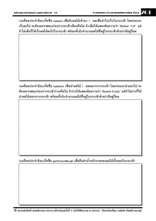 Advanced Classes and Objects - 13                                    Computer Programming using Java           203
    //เมท็อดประจําอ๊ อบเจ็คชื่อ takeIn เพื่อรั บผลไม้ เข้ ามา 1 ผลเพื่อนําไปเก็บในกระเช้ า โดยก่ อนจะ
    เก็บลงไป จะต้ องตรวจสอบก่ อนว่ ากระเช้ าเต็มหรื อไม่ ถ้ าเต็มให้ แสดงข้ อความว่ า “Basket Full” แต่
    ถ้ าไม่ เต็มก็ให้ เก็บผลไม้ ลงไปในกระเช้ า พร้ อมทังนับจํานวนผลไม้ ท่ อย่ ูในกระเช้ าด้ วยว่ ามีอย่ ก่ ีผล
                                                       ้                  ี                             ู




    //เมท็อดประจําอ๊ อบเจ็คชื่อ takeOut เพื่อนําผลไม้ 1 ผลออกจากกระเช้ า โดยก่ อนจะนําออกไป จะ
    ต้ องตรวจสอบก่ อนว่ ากระเช้ าว่ างหรื อไม่ ถ้ าว่ างให้ แสดงข้ อความว่ า “Basket Empty” แต่ ถ้าไม่ ว่างก็ให้
    นําผลไม้ ออกจากกระเช้ า พร้ อมทังนับจํานวนผลไม้ ท่ อย่ ูในกระเช้ าด้ วยว่ ามีอย่ ก่ ีผล
                                      ้                       ี                       ู




    //เมท็อดประจําอ๊ อบเจ็คชื่อ getTotalWeigh เพื่อคืนค่ านําหนักรวมของผลไม้ ทงหมดในกระเช้ า
                                                            ้                 ั้




© สงวนลิขสิทธิ์ พฤศจิกายน 2553 (ปรับปร ุงครังที่ 7 ฉบับใช้ติวภาค 2/2553) เรียบเรียงโดย วงศ์ยศ เกิดศรี (แบงค์)
                                            ้
 