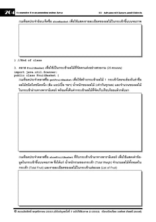 204   Computer Programming using Java                                     13 - Advanced Classes and Objects


       //เมท็อดประจําอ๊ อบเจ็คชื่อ showBasket เพื่อใช้ แสดงรายละเอียดของผลไม้ ในกระเช้ าขึนบนจอภาพ
                                                                                          ้




  } //End of class

  3. คลาส FruitBasket เพื่อใช้ เป็ นกระเช้ าผลไม้ ท่ จัดตกแต่ งอย่ างสวยงาม (20 คะแนน)
                                                     ี
  import java.util.Scanner;
  public class FruitBasket {
       //เมท็อดประจําคลาสชื่อ getFruitBasket เพื่อใช้ สร้ างกระเช้ าผลไม้ 1 กระเช้ าโดยจะต้ องรั บค่ าชื่อ
       ผลไม้ ชนิดใดชนิดหนึ่ง (ส้ ม แอปเปิ ้ ล ฯลฯ) นําหนักของผลไม้ (เท่ ากันทุกผล) และจํานวนของผลไม้
                                                     ้
       ในกระเช้ าผ่ านทางพารามิเตอร์ พร้ อมทังคืนค่ ากระเช้ าผลไม้ ท่ จัดเก็บเรียบร้ อยแล้ วกลับมา
                                               ้                      ี




       //เมท็อดประจําคลาสชื่อ showFruitBasket ที่รับกระเช้ าเข้ ามาทางพารามิเตอร์ เพื่อใช้ แสดงค่ าข้ อ-
       มลในกระเช้ าขึนบนจอภาพ ซึ่งได้ แก่ นําหนักรวมของกระเช้ า (Total Weigh) จํานวนผลไม้ ทังหมดใน
         ู             ้                    ้                                                ้
       กระเช้ า (Total Fruit) และรายละเอียดของผลไม้ ในกระเช้ าแต่ ละผล (List of Fruit)




  © สงวนลิขสิทธิ์ พฤศจิกายน 2553 (ปรับปร ุงครังที่ 7 ฉบับใช้ติวภาค 2/2553) เรียบเรียงโดย วงศ์ยศ เกิดศรี (แบงค์)
                                              ้
 