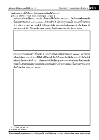 Advanced Classes and Objects - 13                                  Computer Programming using Java          205
   //เมท็อด main เพื่อใช้ ในการจัดเก็บและตกแต่ งผลไม้ ในกระเช้ า
   public static void main(String[] args) {
      //สร้ างกระเช้ าผลไม้ ขึนมา 3 กระเช้ า (เป็ นอาเรย์ ท่ ีเป็ นประเภท Basket) โดยในการสร้ างกระเช้ า
                              ้
      นันให้ เรี ยกใช้ เมท็อด getFruitBasket ซึ่งกระเช้ าที่ 1 เป็ นกระเช้ าแอปเปิ ้ ล (Apple) นําหนักผลล
        ้                                                                                        ้
       0.12 กรั ม จํานวน 25 ผล กระเช้ าที่ 2 เป็ นกระเช้ าส้ ม (Orange) นําหนักผลละ 0.1 กรั ม จํานวน 30
                                                                           ้
      ผล และ กระเช้ าที่ 3 เป็ นกระเช้ าเมลอน (Melon) นําหนักผลละ 0.45 กรัม จํานวน 15 ผล
                                                           ้




      //สร้ างกระเช้ าผลไม้ เปล่ าๆ ขึนมาอีก 6 กระเช้ า (เป็ นอาเรย์ ท่ ีเป็ นประเภท Basket) แล้ วทําการ
                                      ้
      หยิบผลไม้ จาก 3 กระเช้ าแรกที่ได้ สร้ างไว้ ก่อนหน้ านีลงไปในกระเช้ าเปล่ าทัง 6 กระเช้ านัน โดยให้
                                                             ้                      ้            ้
      หยิบผลไม้ จากกระเช้ าที่ 1-3 เรี ยงตามลําดับไปเรื่ อยๆ จนกว่ ากระเช้ าเปล่ าจะเต็มทุกกระเช้ า
      พร้ อมทังแสดงรายละเอียดของผลไม้ ในแต่ ละกระเช้ าที่จัดเก็บเรี ยบร้ อยแล้ วขึนบนจอภาพโดยการ
                ้                                                                     ้
      เรี ยกใช้ เมท็อด showFruitBasket




  } //End of main
} //End of class

© สงวนลิขสิทธิ์ พฤศจิกายน 2553 (ปรับปร ุงครังที่ 7 ฉบับใช้ติวภาค 2/2553) เรียบเรียงโดย วงศ์ยศ เกิดศรี (แบงค์)
                                            ้
 