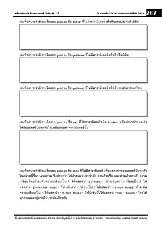 Advanced Classes and Objects - 13                                  Computer Programming using Java          207
    //เมท็อดประจําอ๊ อบเจ็คแบบ public ชื่อ getID ที่ไม่ มีพารามิเตอร์ เพื่อคืนเลขประจําตัวนิสิต




    //เมท็อดประจําอ๊ อบเจ็คแบบ public ชื่อ getName ที่ไม่ มีพารามิเตอร์ เพื่อคืนชื่อนิสิต




    //เมท็อดประจําอ๊ อบเจ็คแบบ public ชื่อ getNoob ที่ไม่ มีพารามิเตอร์ เพื่อคืนระดับความเกรี ยน




    //เมท็อดประจําอ๊ อบเจ็คแบบ public ชื่อ set ที่รับพารามิเตอร์ ชนิด Student เพื่อนํามากําหนด ค่ า
    ให้ กับแอตทริบวทุกตัวให้ เหมือนกับค่ าพารามิเตอร์ นัน
                  ิ                                     ้




    //เมท็อดประจําอ๊ อบเจ็คแบบ public ชื่อ show ที่ไม่ มีพารามิเตอร์ เพื่อแสดงค่ าของแอตทริ บิวทุกตัว
    ในคลาสนี ขึนบนจอภาพ ซึ่งประกอบไปด้ วยเลขประจําตัว ตามด้ วยชื่อ และตามด้ วยระดับความ
               ้ ้
    เกรี ยน โดยถ้ าระดับความเกรี ยนเป็ น 1 ให้ แสดงว่ า "[1-Noob]" ถ้ าระดับความเกรี ยนเป็ น 2 ให้
    แสดงว่ า "[2-Father Noob]" ถ้ าระดับความเกรี ยนเป็ น 3 ให้ แสดงว่ า "[3-God Noob]" ถ้ าระดับ
    ความเกรี ยนเป็ น 4 ให้ แสดงว่ า "[4-Hof Noob]" ถ้ าไม่ เช่ นนันใช้ แสดงว่ า "[Un- known]" โดยให้
                                                                  ้
    ทุกค่ าแสดงอย่ ภายในบรรทัดเดียวกัน
                   ู



© สงวนลิขสิทธิ์ พฤศจิกายน 2553 (ปรับปร ุงครังที่ 7 ฉบับใช้ติวภาค 2/2553) เรียบเรียงโดย วงศ์ยศ เกิดศรี (แบงค์)
                                            ้
 
