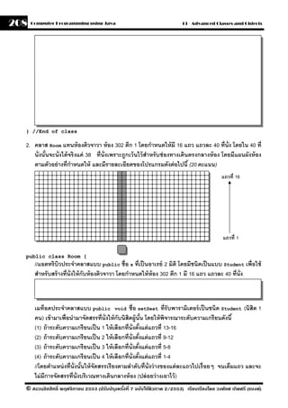 208   Computer Programming using Java                                     13 - Advanced Classes and Objects




  } //End of class

  2. คลาส Room แทนห้ องติวจาวา ห้ อง 302 ตึก 1 โดยกําหนดให้ มี 16 แถว แถวละ 40 ที่น่ ัง โดยใน 40 ที่
     นั่งนันจะนั่งได้ จริ งแค่ 38 ที่น่ ังเพราะถกเว้ นไว้ สําหรั บช่ องทางเดินตรงกลางห้ อง โดยมีแผนผังห้ อง
           ้                                    ู
     ตามตัวอย่ างที่กาหนดให้ และมีรายละเอียดของโปรแกรมดังต่ อไปนี ้ (20 คะแนน)
                       ํ
                                                                                            แถวที่ 16




                                                                                             แถวที่ 1

  public class Room {
       //แอตทริบวประจําคลาสแบบ public ชื่อ s ที่เป็ นอาเรย์ 2 มิติ โดยมีชนิดเป็ นแบบ Student เพื่อใช้
                   ิ
       สําหรั บสร้ างที่น่ ังให้ กับห้ องติวจาวา โดยกําหนดให้ ห้อง 302 ตึก 1 มี 16 แถว แถวละ 40 ที่น่ ัง



       เมท็อดประจําคลาสแบบ public void ชื่อ setSeat ที่รับพารามิเตอร์ เป็ นชนิด Student (นิสิต 1
       คน) เข้ ามาเพื่อนํามาจัดสรรที่น่ ังให้ กับนิสิตผ้ ูนัน โดยให้ พจารณาระดับความเกรี ยนดังนี ้
                                                                   ้   ิ
       (1) ถ้ าระดับความเกรียนเป็ น 1 ให้ เลือกที่น่ ังตังแต่ แถวที่ 13-16
                                                           ้
       (2) ถ้ าระดับความเกรี ยนเป็ น 2 ให้ เลือกที่น่ ังตังแต่ แถวที่ 9-12
                                                                 ้
       (3) ถ้ าระดับความเกรี ยนเป็ น 3 ให้ เลือกที่น่ ังตังแต่ แถวที่ 5-8
                                                               ้
       (4) ถ้ าระดับความเกรี ยนเป็ น 4 ให้ เลือกที่น่ ังตังแต่ แถวที่ 1-4
                                                             ้
       //โดยตําแหน่ งที่น่ ังนันให้ จัดสรรเรี ยงตามลําดับที่น่ ังว่ างของแต่ ละแถวไปเรื่ อยๆ จนเต็มแถว และจะ
                               ้
       ไม่ มีการจัดสรรที่น่ ังบริเวณทางเดินกลางห้ อง (ปล่ อยว่ างเอาไว้ )
  © สงวนลิขสิทธิ์ พฤศจิกายน 2553 (ปรับปร ุงครังที่ 7 ฉบับใช้ติวภาค 2/2553) เรียบเรียงโดย วงศ์ยศ เกิดศรี (แบงค์)
                                              ้
 