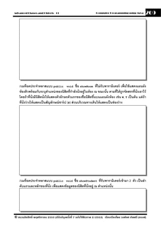 Advanced Classes and Objects - 13                                  Computer Programming using Java          209




    //เมท็อดประจําคลาสแบบ public void ชื่อ showRoom ที่ไม่ รับพารามิเตอร์ เพื่อใช้ แสดงแผนผัง
    ห้ องติวพร้ อมกับระบุตาแหน่ งของนิสิตที่กาลังนั่งอย่ ในห้ อง ณ ขณะนัน ตามที่ได้ ถกจัดสรรที่น่ ังเอาไว้
                                ํ                  ํ         ู              ้               ู
    โดยถ้ าที่น่ ังมีนิสิตนั่งให้ แสดงตัวอักษรตัวแรกของชื่อนิสิตขึนบนแผนผังห้ อง เช่ น W, T เป็ นต้ น แต่ ถ้า
                                                                   ้
    ที่น่ ังว่ างให้ แสดงเป็ นสัญลักษณ์ ชาร์ ป (#) ส่ วนบริเวณทางเดินให้ แสดงเป็ นช่ องว่ าง




    //เมท็อดประจําคลาสแบบ public void ชื่อ showStudent ที่รับพารามิเตอร์ เข้ ามา 2 ตัว เป็ นลํา
    ดับแถวและหลักของที่น่ ัง เพื่อแสดงข้ อมลของนิสิตที่น่ ังอย่ ู ณ ตําแหน่ งนัน
                                           ู                                   ้




© สงวนลิขสิทธิ์ พฤศจิกายน 2553 (ปรับปร ุงครังที่ 7 ฉบับใช้ติวภาค 2/2553) เรียบเรียงโดย วงศ์ยศ เกิดศรี (แบงค์)
                                            ้
 