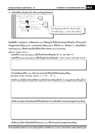 Advanced Classes and Objects - 13                                  Computer Programming using Java             183
3) เมท็อดที่คนค่ าเป็ นอ๊ อบเจ็ค (มีประเภทข้ อมลเป็ นคลาส)
             ื                                 ู
     1     public class Data {
     2       public int x;         x
     3       ...
     4       public int getX() {
     5         return x;                           d
     6       }                                     x
     7       public Data getData() {
     8         Data d = new Data(x);                       คืนค่าข้ อมูลในรูปของอ๊ อบเจ็ค d ซึงเปรี ยบเสมือน
                                                                                              ่
     9         return d;
     10      }                                             เป็ นการคืนค่าข้ อมูล d.x ออกไป (คืนออกทังก้ อน)
                                                                                                        ้
     11      ...
     12    }



โจทย์ ข้อที่ 2 [ระดับยาก] จงเขียนคลาส Coin ให้ สมบรณ์ ซึ่งเป็ นตัวแทนของเหรี ยญใดๆ ที่ประกอบไป
                                                   ู
ด้ วยมลค่ าของเหรี ยญ (Value) และหน้ าของเหรี ยญ (Side) ที่เป็ นหัว (H) หรื อก้ อย (T) พร้ อมทังสร้ าง
      ู                                                                                        ้
คลาส DemoCoin เพื่อสร้ างและเรียกใช้ อ๊อบเจ็คจากคลาส Coin (20 คะแนน)
public class Coin {
   //แอตทริบว side แบบ public เพื่อเก็บหน้ าของเหรียญเช่ น หัว "H" และ ก้ อย "T"
            ิ
   //แอตทริบว value แบบ public เพื่อเก็บมลค่ าของเหรียญเช่ น 1 บาท, 2 บาท, 5 บาท และ 10 บาท
              ิ                          ู




   //กําหนดให้ แอตทริบว list เป็ นรายการของหน้ าที่เป็ นไปได้ ทงหมดของเหรี ยญ
                      ิ                                        ั้
   private final String list[] = { "H", "T" };

   //ตัวสร้ างแบบไม่ มีพารามิเตอร์ เพื่อกําหนดให้ หน้ าของเหรี ยญเป็ นหัว (H) และมลค่ าของเหรียญเป็ น 0
                                                                                  ู




   //ตัวสร้ างแบบมีพารามิเตอร์ สองตัวที่เป็ นสตริงและจํานวนเต็มเพื่อกําหนดหน้ าและมลค่ าของเหรียญ
                                                                                   ู




   //ตัวสร้ างแบบมีพารามิเตอร์ หนึ่งตัวประเภท Coin เพื่อกําหนดหน้ าและมลค่ าของเหรียญ
                                                                       ู
© สงวนลิขสิทธิ์ พฤศจิกายน 2553 (ปรับปร ุงครังที่ 7 ฉบับใช้ติวภาค 2/2553) เรียบเรียงโดย วงศ์ยศ เกิดศรี (แบงค์)
                                            ้
 
