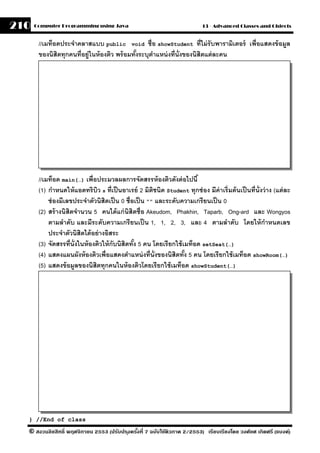 210   Computer Programming using Java                                       13 - Advanced Classes and Objects


       //เมท็อดประจําคลาสแบบ public void ชื่อ showStudent ที่ไม่ รับพารามิเตอร์ เพื่อแสดงข้ อมล
                                                                                              ู
       ของนิสิตทุกคนที่อย่ ูในห้ องติว พร้ อมทังระบุตาแหน่ งที่น่ ังของนิสิตแต่ ละคน
                                               ้     ํ




       //เมท็อด main(…) เพื่อประมวลผลการจัดสรรห้ องติวดังต่ อไปนี ้
       (1) กําหนดให้ แอตทริบว s ที่เป็ นอาเรย์ 2 มิตชนิด Student ทุกช่ อง มีค่าเริ่มต้ นเป็ นที่น่ ังว่ าง (แต่ ละ
                                 ิ                      ิ
           ช่ องมีเลขประจําตัวนิสิตเป็ น 0 ชื่อเป็ น "" และระดับความเกรียนเป็ น 0
       (2) สร้ างนิสิตจํานวน 5 คนได้ แก่ นิสิตชื่อ Akeudom, Phakhin, Taparb, Ong-ard และ Wongyos
           ตามลําดับ และมีระดับความเกรี ยนเป็ น 1, 1, 2, 3, และ 4 ตามลําดับ โดยให้ กําหนดเลข
           ประจําตัวนิสิตได้ อย่ างอิสระ
       (3) จัดสรรที่น่ ังในห้ องติวให้ กับนิสิตทัง 5 คน โดยเรียกใช้ เมท็อด setSeat(…)
                                                 ้
       (4) แสดงแผนผังห้ องติวเพื่อแสดงตําแหน่ งที่น่ ังของนิสิตทัง 5 คน โดยเรี ยกใช้ เมท็อด showRoom(…)
                                                                     ้
       (5) แสดงข้ อมลของนิสิตทุกคนในห้ องติวโดยเรียกใช้ เมท็อด showStudent(…)
                        ู




  } //End of class

  © สงวนลิขสิทธิ์ พฤศจิกายน 2553 (ปรับปร ุงครังที่ 7 ฉบับใช้ติวภาค 2/2553) เรียบเรียงโดย วงศ์ยศ เกิดศรี (แบงค์)
                                              ้
 