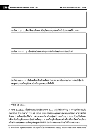 184   Computer Programming using Java                                     13 - Advanced Classes and Objects




      //เมท็อด flip(…) เพื่อเปลี่ยนหน้ าของเหรี ยญโดยการสุ่ม (ควรเรียกใช้ งานแอตทริบว list)
                                                                                    ิ




      //เมท็อด reverse(…) เพื่อกลับหน้ าของเหรียญจากหัวเป็ นก้ อยหรื อจากก้ อยเป็ นหัว




      //เมท็อด equals(…) เพื่อรั บเหรี ยญอีกหนึ่งเหรี ยญเข้ ามาทางพารามิเตอร์ แล้ วตรวจสอบว่ ามีหน้ า
      และมลค่ าของเหรียญนันเท่ ากับเหรี ยญของคลาสนีหรือไม่
            ู              ้                            ้




  } //End of class

  /* คลาส DemoCoin เพื่อสร้ างและเรี ยกใช้ งานคลาส Coin โดยให้ สร้ างเหรี ยญ 4 เหรี ยญที่ประกอบไป
  ด้ วยเหรี ยญ 1 บาทหน้ าหัวจํานวน 2 เหรี ยญ (ต้ องใช้ ตวสร้ างคนละแบบกัน) และเหรี ยญ 5 บาทหน้ าก้ อย
                                                         ั
  จํานวน 2 เหรี ยญ (ต้ องใช้ ตัวสร้ างคนละแบบกัน) พร้ อมสุ่ มหน้ าของเหรี ยญ 1 บาทเหรี ยญที่หนึ่งและ
  กลับหน้ าเหรี ยญที่สอง และสุ่ มหน้ าเหรี ยญ 5 บาทเหรี ยญที่หนึ่งและกลับหน้ าเหรี ยญที่สอง โดยทํา 20
  ครัง พร้ อมตรวจสอบว่ าเหรี ยญแต่ ละค่ ูเท่ ากันหรือไม่ แล้ วแสดงรายละเอียดนันขึนบนจอภาพ */
      ้                                                                       ้ ้
  © สงวนลิขสิทธิ์ พฤศจิกายน 2553 (ปรับปร ุงครังที่ 7 ฉบับใช้ติวภาค 2/2553) เรียบเรียงโดย วงศ์ยศ เกิดศรี (แบงค์)
                                              ้
 
