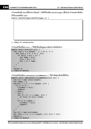 186   Computer Programming using Java                                     13 - Advanced Classes and Objects


        //กําหนดตัวสร้ างแบบที่รับพารามิเตอร์ 1 ตัวที่เป็ นชนิด SetOfInteger เพื่อนํามากําหนดค่ าเริ่มต้ น
        ให้ กับแอตทริบว iSet
                       ิ
        public SetOfInteger(SetOfInteger s) {




        } //End of constructor

        //กําหนดให้ เมท็อด sort(…) ใช้ จัดเรี ยงข้ อมลแบบฟองจากน้ อยไปมาก
                                                     ู
        public int[] sort(int x[]) {
          for (int i = x.length - 1; i >= 1; i--)
            for (int j = 0; j <= i; j++)
              if (x[j] > x[j + 1]) {
                int temp = x[j];
                x[j] = x[j + 1];
                x[j + 1] = temp;
              }
            }
          }
          return x;
        } //End of method

        //กําหนดให้ เมท็อด removeDuplicatedMembers(…) ใช้ กาจัดสมาชิกตัวที่ซากัน
                                                           ํ                ํ้
        public int[] removeDuplicatedMembers(int x[]) {
          int t[] = new int[x.length];
          int index = 0;
          for(int i = 0; i < x.length; i++) {
            if (i == 0) {
              t[index] = x[i];
              index++;
            } else {
              int j;
              for (j = 0; j < index; j++) {
                if (t[j] == x[i]) break;
              }
              if (j == index) {
                t[index] = x[i];
                index++;
              }
            }
          }
          int n[] = new int[index];
          for (int i = 0; i < n.length; i++) n[i] = t[i];
          return n;
        } //End of method

  © สงวนลิขสิทธิ์ พฤศจิกายน 2553 (ปรับปร ุงครังที่ 7 ฉบับใช้ติวภาค 2/2553) เรียบเรียงโดย วงศ์ยศ เกิดศรี (แบงค์)
                                              ้
 