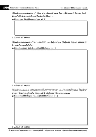 188   Computer Programming using Java                                     13 - Advanced Classes and Objects


        //ให้ เมท็อด findElement(…) ใช้ ค้นหาตําแหน่ งของตัวเลขค่ าใดค่ าหนึ่งในแอตทริบิว iSet โดยถ้ า
        ค้ นเจอให้ คืนค่ าตําแหน่ งที่เจอ ถ้ าไม่ เช่ นนันให้ คืนค่ า -1
                                                         ้
        public int findElement(int a) {




        } //End of method

        //ให้ เมท็อด isSubset(…) ใช้ ตรวจสอบว่ าค่ า iSet ในอ๊ อบเจ็ค s เป็ นสับเซต (Subset) ของแอตทริ-
        บิว iSet ในคลาสนีหรื อไม่
                           ้
        public boolean isSubset(SetOfInteger s) {




        } //End of method

        //ให้ เมท็อด union(…) ใช้ คานวณหาเซตที่เกิดจากการนําเอา iSet ในคลาสนีกับ iSet ที่รับเข้ ามา
                                   ํ                                           ้
        ทางพารามิเตอร์ มายเนียนกัน (Union) แล้ วคืนค่ าคําตอบชนิด SetOfInteger
                            ู
        public SetOfInteger union(SetOfInteger s) {




        } //End of method

  © สงวนลิขสิทธิ์ พฤศจิกายน 2553 (ปรับปร ุงครังที่ 7 ฉบับใช้ติวภาค 2/2553) เรียบเรียงโดย วงศ์ยศ เกิดศรี (แบงค์)
                                              ้
 