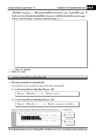 Advanced Classes and Objects - 13                                  Computer Programming using Java          189
    //ให้ เมท็อด intersect(…) ใช้ คานวณหาเซตที่เกิดจากการนําเอา iSet ในคลาสนีกับ iSet ที่
                                     ํ                                                     ้
    รั บเข้ ามาทางพารามิเตอร์ มาอินเตอร์ เซ็คกัน (Intersection) แล้ วคืนค่ าคําตอบชนิด SetOfInteger
    public SetOfInteger intersect(SetOfInteger s) {




   } //End of method
} //End of class


2. การประกาศและสร้ างอาเรย์ ของอ๊ อบเจ็ค
1) วิธีการประกาศและสร้ างอาเรย์ ของอ๊ อบเจ็ค
   ทําแบบเดียวกับการประกาศและสร้ างอาเรย์แบบทัวไป ซึงมีรายละเอียดดังนี ้
                                              ่     ่
   (1) การประกาศและสร้ างอาเรย์ ของอ๊ อบเจ็คแบบ 1 มิติ
          <ชื่อคลาส> <ชื่ออ๊ อบเจ็ค>[] = new <ชื่อคลาส>[ขนาด];


    (2) การประกาศและสร้ างอาเรย์ ของอ๊ อบเจ็คแบบ 2 มิติ
          <ชื่อคลาส> <ชื่ออ๊ อบเจ็ค>[][] = new <ชื่อคลาส>[ขนาดแถว][ขนาดหลัก];


    ตัวอย่างการประกาศและสร้ างอ๊ อบเจ็คแบบทัวไป (โดยอ้ างอิงคลาส Data จากหน้ าแรก)
                                            ่
     1     public class TestData {                                                  d
     2       public static void main(String [] args) {                           x = 0
     3         Data d = new Data();
     4         Data e = new Data(13);
     5         System.out.println(d.x + "," + e.x);                                 e
     6       }                                                                  x = 13
     7     }


© สงวนลิขสิทธิ์ พฤศจิกายน 2553 (ปรับปร ุงครังที่ 7 ฉบับใช้ติวภาค 2/2553) เรียบเรียงโดย วงศ์ยศ เกิดศรี (แบงค์)
                                            ้
 