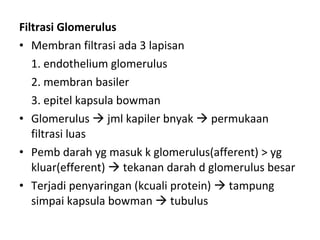Filtrasi Glomerulus Membran filtrasi ada 3 lapisan 1. endothelium glomerulus 2. membran basiler 3. epitel kapsula bowman Glomerulus    jml kapiler bnyak    permukaan filtrasi luas Pemb darah yg masuk k glomerulus(afferent) > yg kluar(efferent)    tekanan darah d glomerulus besar Terjadi penyaringan (kcuali protein)    tampung simpai kapsula bowman    tubulus 