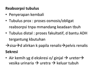 Reabsorpsi tubulus Penyerapan kembali Tubulus prox : proses osmosis/obligat reabsorpsi tnpa mmandang keadaan tbuh Tubulus distal : proses fakultatif, d bantu ADH tergantung kbutuhan  sisa  d alirkan k papila renalis  pelvis renalis Sekresi Air kemih yg d ekskresi o/ ginjal    ureter   vesika urinaria    uretra    keluar tubuh 