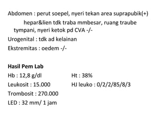 Abdomen : perut soepel, nyeri tekan area suprapubik(+) hepar&lien tdk traba mmbesar, ruang traube tympani, nyeri ketok pd CVA -/- Urogenital : tdk ad kelainan Ekstremitas : oedem -/- Hasil Pem Lab Hb : 12,8 g/dl Ht : 38% Leukosit : 15.000 HJ leuko : 0/2/2/85/8/3 Trombosit : 270.000 LED : 32 mm/ 1 jam 