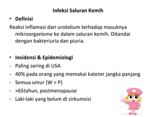 Infeksi Saluran Kemih Definisi Reaksi inflamasi dari urotelium terhadap masuknya mikroorganisme ke dalam saluran kemih. Ditandai dengan bakteriuria dan piuria. Insidensi & Epidemiologi Paling sering di USA 40% pada orang yang memakai kateter jangka panjang Semua umur (W > P) >65tahun, postmenopause Laki-laki yang belum di sirkumsisi 