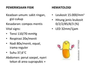 PEMERIKSAAN FISIK Keadaan umum: sakit ringan, gizi cukup Kesadaran: compos mentis Vital signs: Tensi 110/70 mmHg Respirasi 20x/menit Nadi 80x/menit, equal, irama reguler Suhu 37,6  C Abdomen: perut soepel, nyeri tekan di area suprapubic + HEMATOLOGI Leukosit 15.000/mm 3 Hitung jenis leukosit 0/2/2/85/8/3 (%) LED 32mm/1jam 