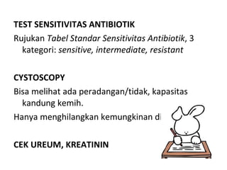 TEST SENSITIVITAS ANTIBIOTIK Rujukan  Tabel Standar Sensitivitas Antibiotik , 3 kategori:  sensitive, intermediate, resistant CYSTOSCOPY Bisa melihat ada peradangan/tidak, kapasitas kandung kemih. Hanya menghilangkan kemungkinan diagnosis lain CEK UREUM, KREATININ 