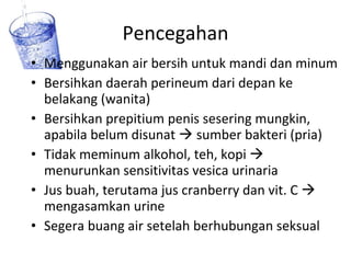 Pencegahan Menggunakan air bersih untuk mandi dan minum Bersihkan daerah perineum dari depan ke belakang (wanita) Bersihkan prepitium penis sesering mungkin, apabila belum disunat    sumber bakteri (pria) Tidak meminum alkohol, teh, kopi    menurunkan sensitivitas vesica urinaria Jus buah, terutama jus cranberry dan vit. C    mengasamkan urine Segera buang air setelah berhubungan seksual  