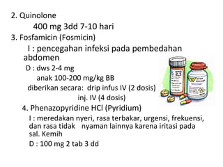 2. Quinolone 400 mg 3dd 7-10 hari 3. Fosfamicin (Fosmicin)   I : pencegahan infeksi pada pembedahan  abdomen D : dws 2-4 mg anak 100-200 mg/kg BB diberikan secara:  drip infus IV (2 dosis) inj. IV (4 dosis) 4 . Phenazopyridine HCl (Pyridium) I : meredakan nyeri, rasa terbakar, urgensi, frekuensi, dan rasa tidak    nyaman lainnya karena iritasi pada sal. Kemih D : 100 mg 2 tab 3 dd 