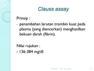 Clauss assay
Prinsip :
- penambahan larutan trombin kuat pada
plasma (yang diencerkan) menghasilkan
bekuan darah (fibrin).
Nilai rujukan :
- 136-384 mg/dl

04/12/2013

Tutor Hematologi

10

 