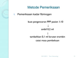 Metode Pemeriksaan
1.

Pemeriksaan kadar fibrinogen
buat pengenceran PPP pasien 1:10
↓
ambil 0,2 ml
↓
tambahkan 0,1 ml larutan trombin
catat masa pembekuan

04/12/2013

Tutor Hematologi

12

 