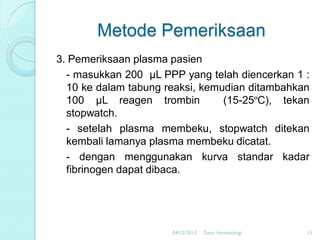 Metode Pemeriksaan
3. Pemeriksaan plasma pasien
- masukkan 200 µL PPP yang telah diencerkan 1 :
10 ke dalam tabung reaksi, kemudian ditambahkan
100 µL reagen trombin
(15-25ºC), tekan
stopwatch.
- setelah plasma membeku, stopwatch ditekan
kembali lamanya plasma membeku dicatat.
- dengan menggunakan kurva standar kadar
fibrinogen dapat dibaca.

04/12/2013

Tutor Hematologi

15

 