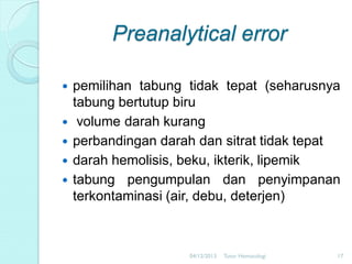 Preanalytical error






pemilihan tabung tidak tepat (seharusnya
tabung bertutup biru
volume darah kurang
perbandingan darah dan sitrat tidak tepat
darah hemolisis, beku, ikterik, lipemik
tabung pengumpulan dan penyimpanan
terkontaminasi (air, debu, deterjen)

04/12/2013

Tutor Hematologi

17

 